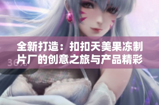 全新打造：扣扣天美果冻制片厂的创意之旅与产品精彩展示