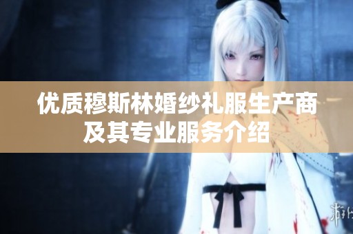 优质穆斯林婚纱礼服生产商及其专业服务介绍
