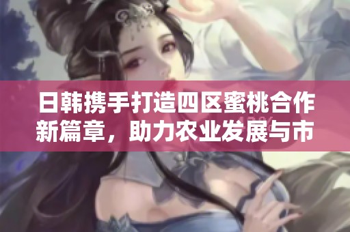 日韩携手打造四区蜜桃合作新篇章，助力农业发展与市场拓展