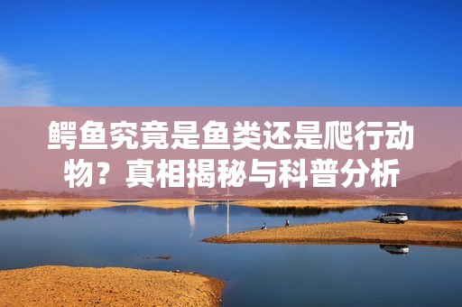 鳄鱼究竟是鱼类还是爬行动物？真相揭秘与科普分析