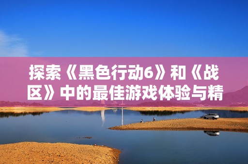 探索《黑色行动6》和《战区》中的最佳游戏体验与精彩内容分享