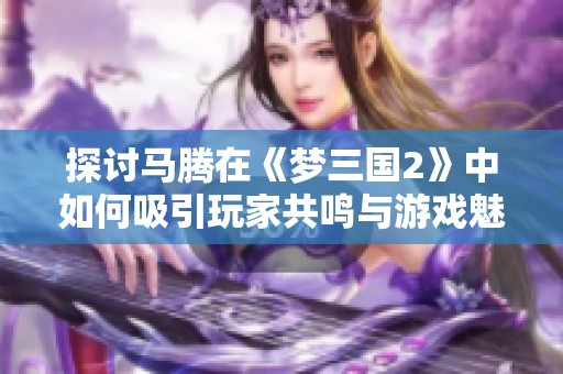 探讨马腾在《梦三国2》中如何吸引玩家共鸣与游戏魅力