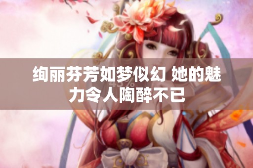 绚丽芬芳如梦似幻 她的魅力令人陶醉不已