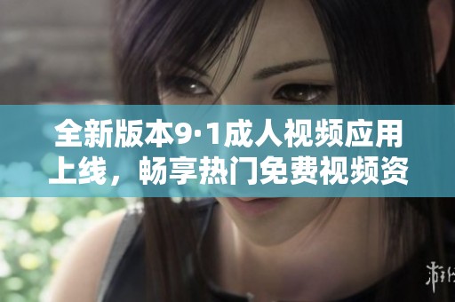全新版本9·1成人视频应用上线，畅享热门免费视频资源