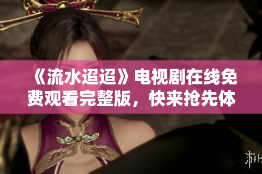 《流水迢迢》电视剧在线免费观看完整版，快来抢先体验精彩剧情