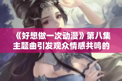 《好想做一次动漫》第八集主题曲引发观众情感共鸣的深刻分析