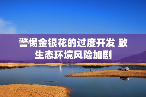 警惕金银花的过度开发 致生态环境风险加剧
