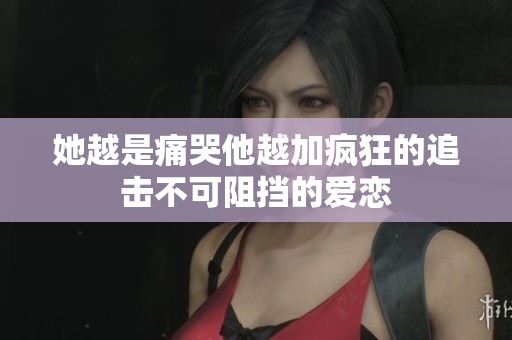 她越是痛哭他越加疯狂的追击不可阻挡的爱恋
