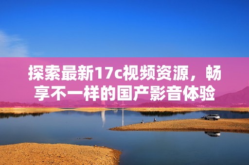 探索最新17c视频资源，畅享不一样的国产影音体验