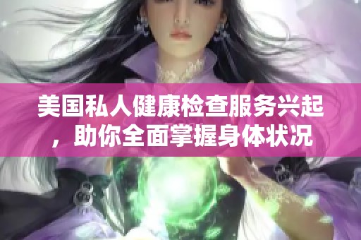 美国私人健康检查服务兴起，助你全面掌握身体状况