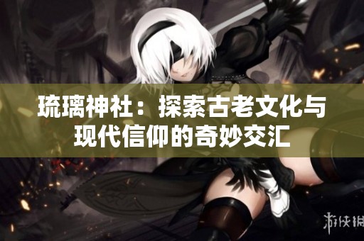 琉璃神社：探索古老文化与现代信仰的奇妙交汇