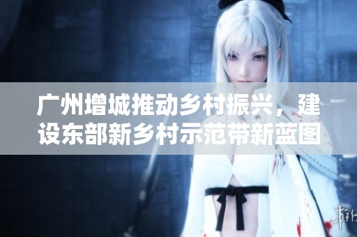 广州增城推动乡村振兴，建设东部新乡村示范带新蓝图