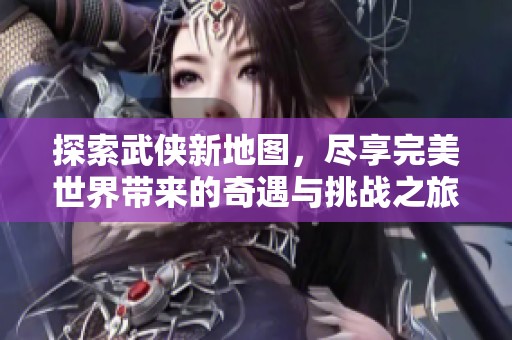 探索武侠新地图，尽享完美世界带来的奇遇与挑战之旅