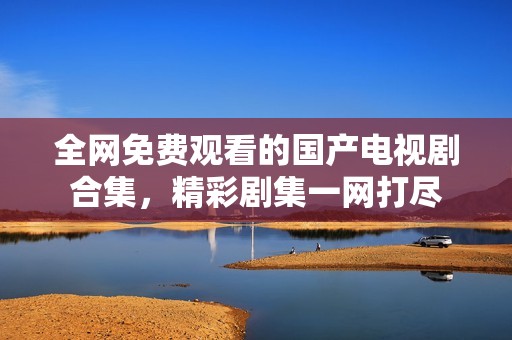 全网免费观看的国产电视剧合集，精彩剧集一网打尽