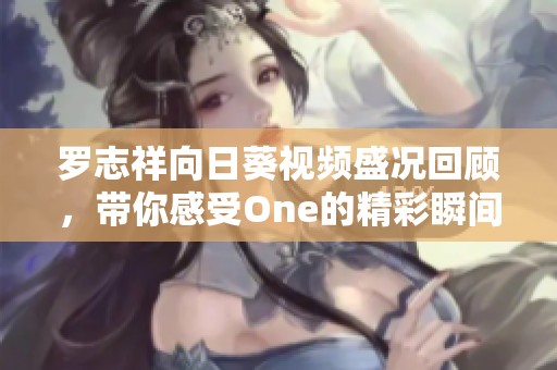 罗志祥向日葵视频盛况回顾，带你感受One的精彩瞬间与魅力魅影