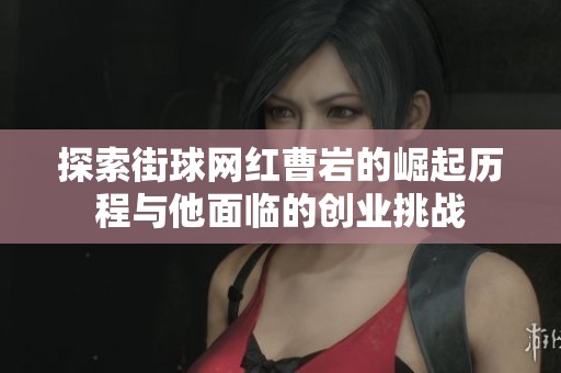 探索街球网红曹岩的崛起历程与他面临的创业挑战