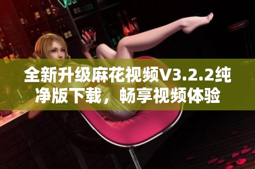 全新升级麻花视频V3.2.2纯净版下载，畅享视频体验