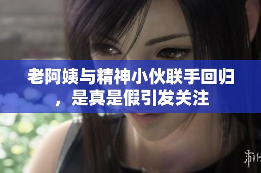 老阿姨与精神小伙联手回归，是真是假引发关注