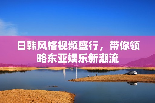 日韩风格视频盛行，带你领略东亚娱乐新潮流