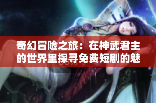 奇幻冒险之旅：在神武君主的世界里探寻免费短剧的魅力