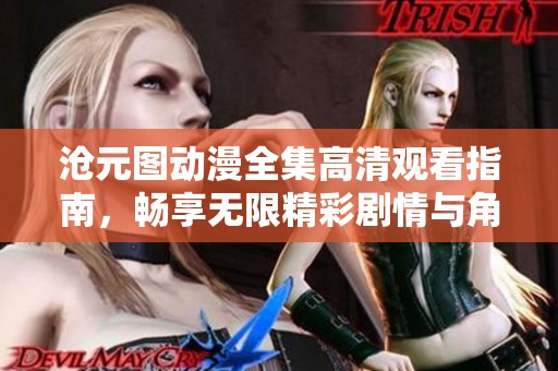 沧元图动漫全集高清观看指南，畅享无限精彩剧情与角色魅力