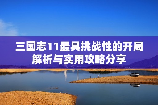 三国志11最具挑战性的开局解析与实用攻略分享