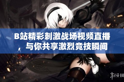 B站精彩刺激战场视频直播，与你共享激烈竞技瞬间