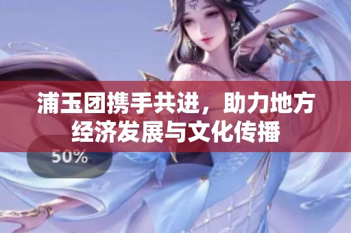 浦玉团携手共进，助力地方经济发展与文化传播