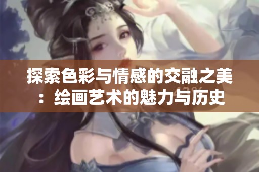 探索色彩与情感的交融之美：绘画艺术的魅力与历史