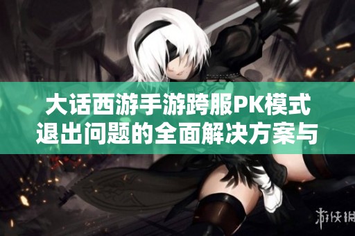 大话西游手游跨服PK模式退出问题的全面解决方案与技巧分享
