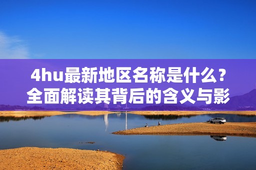 4hu最新地区名称是什么？全面解读其背后的含义与影响