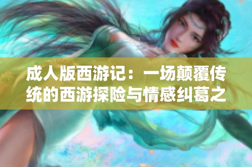 成人版西游记：一场颠覆传统的西游探险与情感纠葛之旅