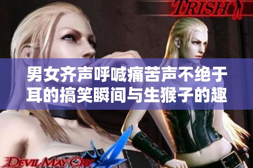 男女齐声呼喊痛苦声不绝于耳的搞笑瞬间与生猴子的趣事探讨