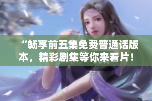 “畅享前五集免费普通话版本，精彩剧集等你来看片！”