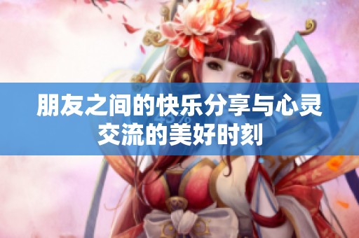 朋友之间的快乐分享与心灵交流的美好时刻