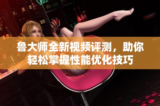 鲁大师全新视频评测，助你轻松掌握性能优化技巧