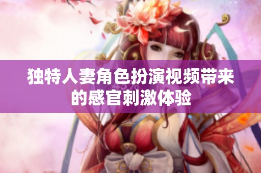 独特人妻角色扮演视频带来的感官刺激体验