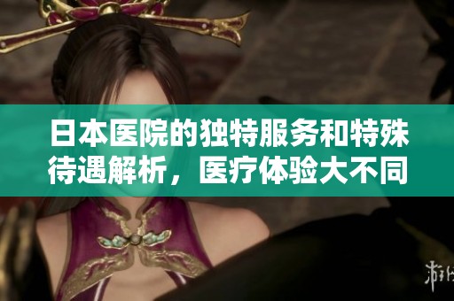 日本医院的独特服务和特殊待遇解析，医疗体验大不同
