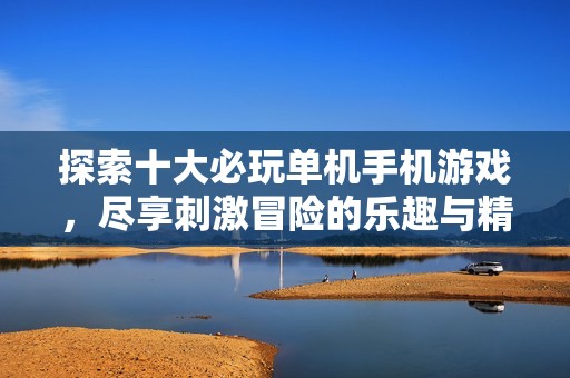 探索十大必玩单机手机游戏，尽享刺激冒险的乐趣与精彩