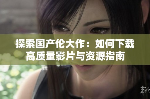 探索国产伦大作：如何下载高质量影片与资源指南