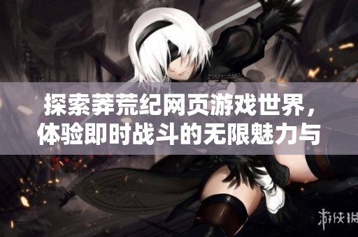 探索莽荒纪网页游戏世界，体验即时战斗的无限魅力与乐趣！