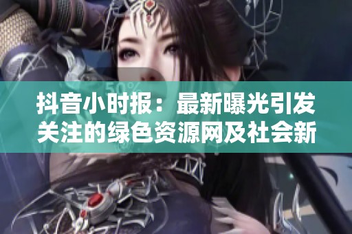 抖音小时报：最新曝光引发关注的绿色资源网及社会新闻动态