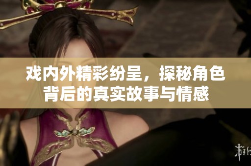 戏内外精彩纷呈，探秘角色背后的真实故事与情感