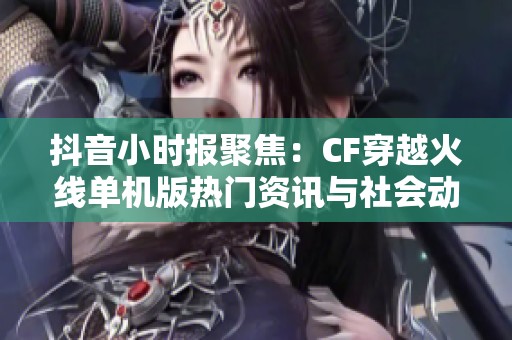 抖音小时报聚焦：CF穿越火线单机版热门资讯与社会动态解读