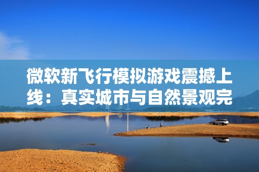 微软新飞行模拟游戏震撼上线：真实城市与自然景观完美再现