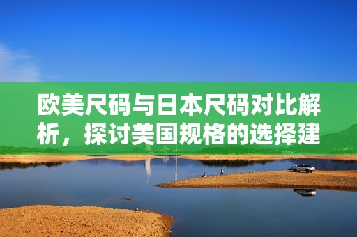 欧美尺码与日本尺码对比解析，探讨美国规格的选择建议