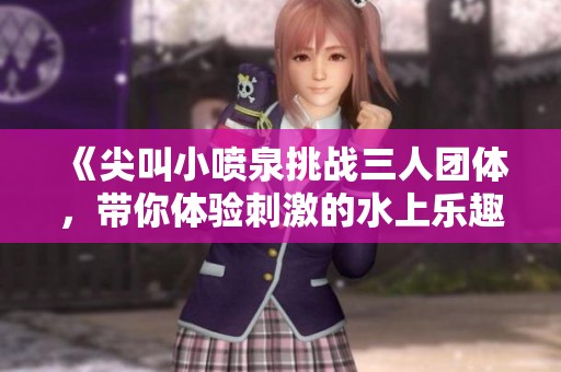 《尖叫小喷泉挑战三人团体，带你体验刺激的水上乐趣》