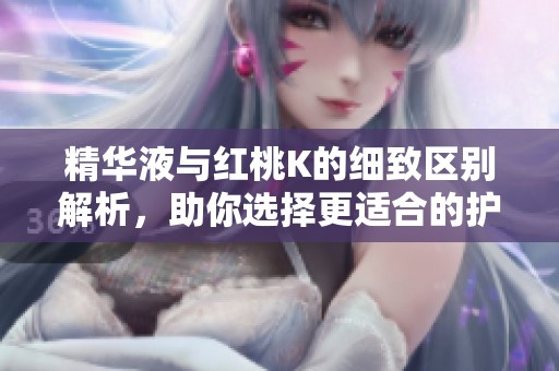精华液与红桃K的细致区别解析，助你选择更适合的护肤产品