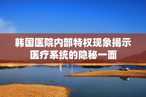 韩国医院内部特权现象揭示医疗系统的隐秘一面