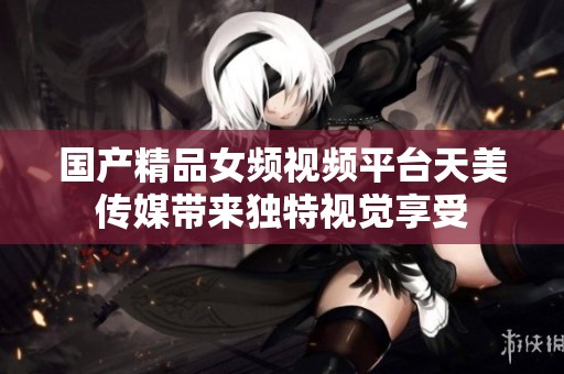 国产精品女频视频平台天美传媒带来独特视觉享受